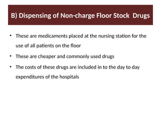 B) Dispensing of Non-charge Floor Stock Drugs
• These are medicaments placed at the nursing station for the
use of all patients on the floor
• These are cheaper and commonly used drugs
• The costs of these drugs are included in to the day to day
expenditures of the hospitals
 