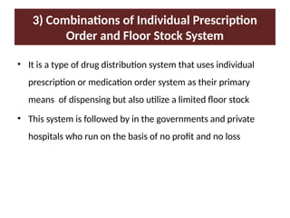 3) Combinations of Individual Prescription
Order and Floor Stock System
• It is a type of drug distribution system that uses individual
prescription or medication order system as their primary
means of dispensing but also utilize a limited floor stock
• This system is followed by in the governments and private
hospitals who run on the basis of no profit and no loss
 