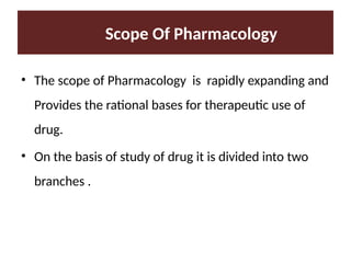 Scope Of Pharmacology
• The scope of Pharmacology is rapidly expanding and
Provides the rational bases for therapeutic use of
drug.
• On the basis of study of drug it is divided into two
branches .
 
