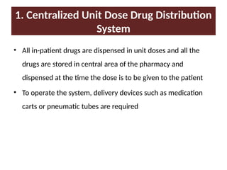 1. Centralized Unit Dose Drug Distribution
System
• All in-patient drugs are dispensed in unit doses and all the
drugs are stored in central area of the pharmacy and
dispensed at the time the dose is to be given to the patient
• To operate the system, delivery devices such as medication
carts or pneumatic tubes are required
 