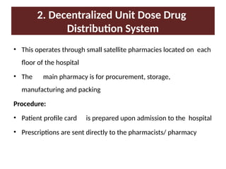 2. Decentralized Unit Dose Drug
Distribution System
• This operates through small satellite pharmacies located on each
floor of the hospital
• The main pharmacy is for procurement, storage,
manufacturing and packing
Procedure:
• Patient profile card is prepared upon admission to the hospital
• Prescriptions are sent directly to the pharmacists/ pharmacy
 