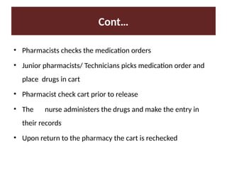 Cont…
• Pharmacists checks the medication orders
• Junior pharmacists/ Technicians picks medication order and
place drugs in cart
• Pharmacist check cart prior to release
• The nurse administers the drugs and make the entry in
their records
• Upon return to the pharmacy the cart is rechecked
 