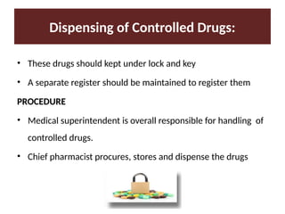Dispensing of Controlled Drugs:
• These drugs should kept under lock and key
• A separate register should be maintained to register them
PROCEDURE
• Medical superintendent is overall responsible for handling of
controlled drugs.
• Chief pharmacist procures, stores and dispense the drugs
 