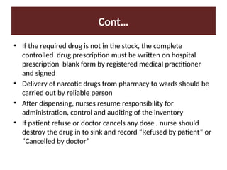 Cont…
• If the required drug is not in the stock, the complete
controlled drug prescription must be written on hospital
prescription blank form by registered medical practitioner
and signed
• Delivery of narcotic drugs from pharmacy to wards should be
carried out by reliable person
• After dispensing, nurses resume responsibility for
administration, control and auditing of the inventory
• If patient refuse or doctor cancels any dose , nurse should
destroy the drug in to sink and record “Refused by patient” or
“Cancelled by doctor”
 