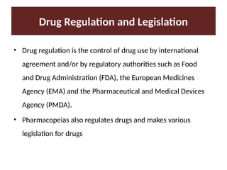 Drug Regulation and Legislation
• Drug regulation is the control of drug use by international
agreement and/or by regulatory authorities such as Food
and Drug Administration (FDA), the European Medicines
Agency (EMA) and the Pharmaceutical and Medical Devices
Agency (PMDA).
• Pharmacopeias also regulates drugs and makes various
legislation for drugs
 