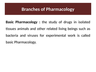 Branches of Pharmacology
Basic Pharmacology : the study of drugs in isolated
tissues animals and other related living beings such as
bacteria and viruses for experimental work is called
basic Pharmacology.
 