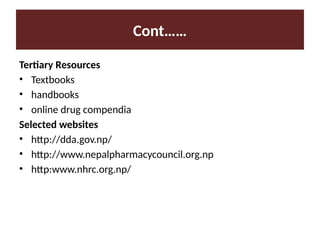 Cont……
Tertiary Resources
• Textbooks
• handbooks
• online drug compendia
Selected websites
• http://dda.gov.np/
• http://www.nepalpharmacycouncil.org.np
• http:www.nhrc.org.np/
 