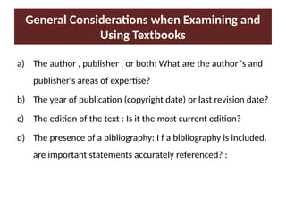 General Considerations when Examining and
Using Textbooks
a) The author , publisher , or both: What are the author 's and
publisher's areas of expertise?
b) The year of publication (copyright date) or last revision date?
c) The edition of the text : Is it the most current edition?
d) The presence of a bibliography: I f a bibliography is included,
are important statements accurately referenced? :
 