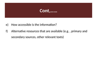 Cont,……
e) How accessible is the information?
f) Alternative resources that are available (e.g. , primary and
secondary sources, other relevant texts)
 