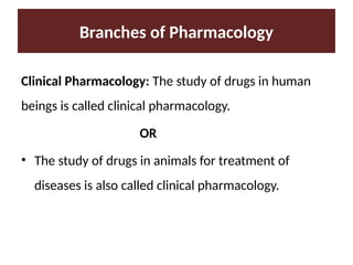 Branches of Pharmacology
Clinical Pharmacology: The study of drugs in human
beings is called clinical pharmacology.
OR
• The study of drugs in animals for treatment of
diseases is also called clinical pharmacology.
 