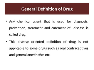 General Definition of Drug
• Any chemical agent that is used for diagnosis,
prevention, treatment and curement of disease is
called drug.
• This disease oriented definition of drug is not
applicable to some drugs such as oral contraceptives
and general anesthetics etc.
 