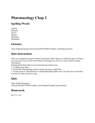 Pharmacology Chap 2
Spelling Words
Claritin
Dilaudid
Famvir
Hoodia
Melatonin
Methadone

Glossary
{http://highered.mcgraw-hill.com/sites/0073520853/student_view0/glossary.html}

Quiz Instructions
Once you complete the quiz hit submit at the bottom right. When you submit the quiz it will give
you your score. If you scroll to the bottom of that page you will see a section called "routing
information".
Routing information allows you to route the quiz results to me.
1. Complete your name
2. Section ID: Pharmacology and you need to put day or night class.
3. E-mail results to "My Instructor" at perkinstamiagcb@yahoo.com. You may also e-mail them
to yourself so that you have a copy.

Quiz
{http://highered.mcgrawhill.com/sites/0073520853/student_view0/chapter2/student_quizzes.html}

Homework
Pg 37 # 1- 63

 