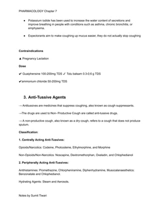 PHARMACOLOGY Chapter 7
● Potassium iodide has been used to increase the water content of secretions and
improve breathing in people with conditions such as asthma, chronic bronchitis, or
emphysema.
● Expectorants aim to make coughing up mucus easier, they do not actually stop coughing
Contraindications
▲ Pregnancy Lactation
Dose
✔ Guaiphensine 100-200mg TDS ✓ Tolu balsam 0.3-0.6 g TDS
✔ammonium chloride 50-200mg TDS
3. Anti-Tussive Agents
→ Antitussives are medicines that suppress coughing, also known as cough suppressants.
→The drugs are used to Non- Productive Cough are called anti-tussive drugs.
→ A non-productive cough, also known as a dry cough, refers to a cough that does not produce
sputum.
Classification:
1. Centrally Acting Anti-Tussives:
Opioids/Narcotics: Codeine, Pholcodeine, Ethylmorphine, and Morphine
Non-Opioids/Non-Narcotics: Noscapine, Dextromethorphan, Oxeladin, and Chlophedianol
2. Peripherally Acting Anti-Tussives:
Antihistamines: Promethazine, Chlorpheniramine, Diphenhydramine, Musocalanaesthetics:
Benzonatate and Chlophedianol.
Hydrating Agents: Steam and Aerosols.
Notes by Sumit Tiwari
 