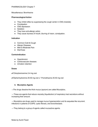 PHARMACOLOGY Chapter 7
Miscellaneous: Bromhexine
Pharmacological Action
● They inhibit reflex by suppressing the cough center in CNS (medulla)
● Constipation
● CNS depression
● Sedation
● They have anti-allergic action
● They cause dryness of mouth, blurring of vision, constipation.
Indication
● Common Cold & Cough
● Allergic Diseases
● Mild to Moderate Pain
● Diarrhoea
Contraindication
● Hypertension
● Cardiovascular diseases
● Urination retention
Doses
✔Chlorpheniramine 2-4 mg oral
✔Diphenhydramine 25-50 mg oral ✓ Promethazine 25-50 mg oral
4. Mucolytics Agents
→The drugs dissolve the thick mucus (sputum) are called Mucolytics..
→ These are agents that reduce viscosity (liquefaction) of respiratory tract secretions without
increasing their amount.
→ Mucolytics are drugs used to manage mucus hypersecretion and its sequelae like recurrent
infections in patients of COPD, cystic fibrosis, and bronchiectasis.
→ They belong to a group of agents called mucoactive agents.
Notes by Sumit Tiwari
 