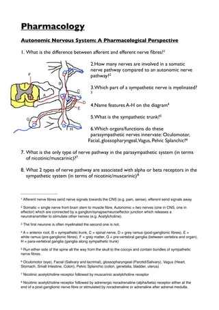 Pharmacology
Autonomic Nervous System: A Pharmacological Perspective

1. What is the difference between afferent and efferent nerve ﬁbres?1

                                             2.How many nerves are involved in a somatic
                                             nerve pathway compared to an autonomic nerve
                                             pathway?2

                                             3.Which part of a sympathetic nerve is myelinated?
                                             3


                                             4.Name features A-H on the diagram4

                                             5.What is the sympathetic trunk?5

                                             6.Which organs/functions do these
                                             parasympathetic nerves innervate: Oculomotor,
                                            Facial, glossopharyngeal,Vagus, Pelvic Splanchic?6

7. What is the only type of nerve pathway in the parasympathetic system (in terms
   of nicotinic/muscarinic)?7

8. What 2 types of nerve pathway are associated with alpha or beta receptors in the
   sympathetic system (in terms of nicotinic/muscarinic) 8



1   Afferent nerve ﬁbres send nerve signals towards the CNS (e.g. pain, sense), efferent send signals away
2Somatic = single nerve from brain stem to muscle ﬁbre, Autonomic = two nerves (one in CNS, one in
effector) which are connected by a ganglion/synapse/neuroeffector junction which releases a
neurotransmitter to stimulate other nerves (e.g. Acetylcholine).
3   The ﬁrst neurone is often myelinated the second one is not.
4A = anterior root, B = sympathetic trunk, C = spinal nerve, D = grey ramus (post-ganglionic ﬁbres), E =
white ramus (pre-ganglionic ﬁbres), F = grey matter, G = pre-vertebral ganglia (between vertebra and organ),
H = para-vertebral ganglia (ganglia along sympathetic trunk)
5Run either side of the spine all the way from the skull to the coccyx and contain bundles of sympathetic
nerve ﬁbres.
6Oculomotor (eye), Facial (Salivary and lacrimal), glossopharyngeal (Parotid/Salivary), Vagus (Heart,
Stomach, Small Intestine, Colon), Pelvic Splanchic (colon, genetalia, bladder, uterus)
7   Nicotinic acetylcholine receptor followed by muscarinic acetylcholine receptor
8Nicotinic acetylcholine receptor followed by adrenergic noradrenaline (alpha/beta) receptor either at the
end of a post-ganglionic nerve ﬁbre or stimulated by noradrenaline or adrenaline after adrenal medulla.
 