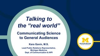 Talking to
the “real world”
Kara Gavin, M.S.
Lead Public Relations Representative,
Michigan Medicine
Dept. of Communication & IHPI
Communicating Science
to General Audiences
 