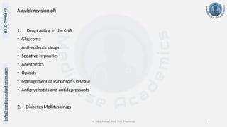 info@medicoseacademics.com
0310-7990649
Dr. Sidra Arshad, Asst. Prof. Physiology 2
A quick revision of:
1. Drugs acting in the CNS
• Glaucoma
• Anti-epileptic drugs
• Sedative-hypnotics
• Anesthetics
• Opioids
• Management of Parkinson’s disease
• Antipsychotics and antidepressants
2. Diabetes Mellitus drugs
 