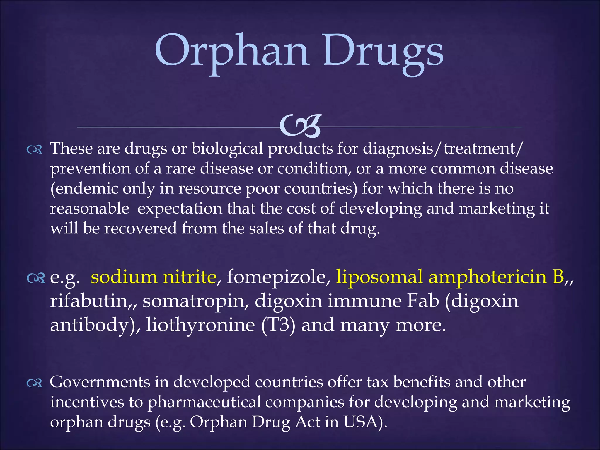 
 These are drugs or biological products for diagnosis/treatment/
prevention of a rare disease or condition, or a more common disease
(endemic only in resource poor countries) for which there is no
reasonable expectation that the cost of developing and marketing it
will be recovered from the sales of that drug.
 e.g. sodium nitrite, fomepizole, liposomal amphotericin B,,
rifabutin,, somatropin, digoxin immune Fab (digoxin
antibody), liothyronine (T3) and many more.
 Governments in developed countries offer tax benefits and other
incentives to pharmaceutical companies for developing and marketing
orphan drugs (e.g. Orphan Drug Act in USA).
Orphan Drugs
 