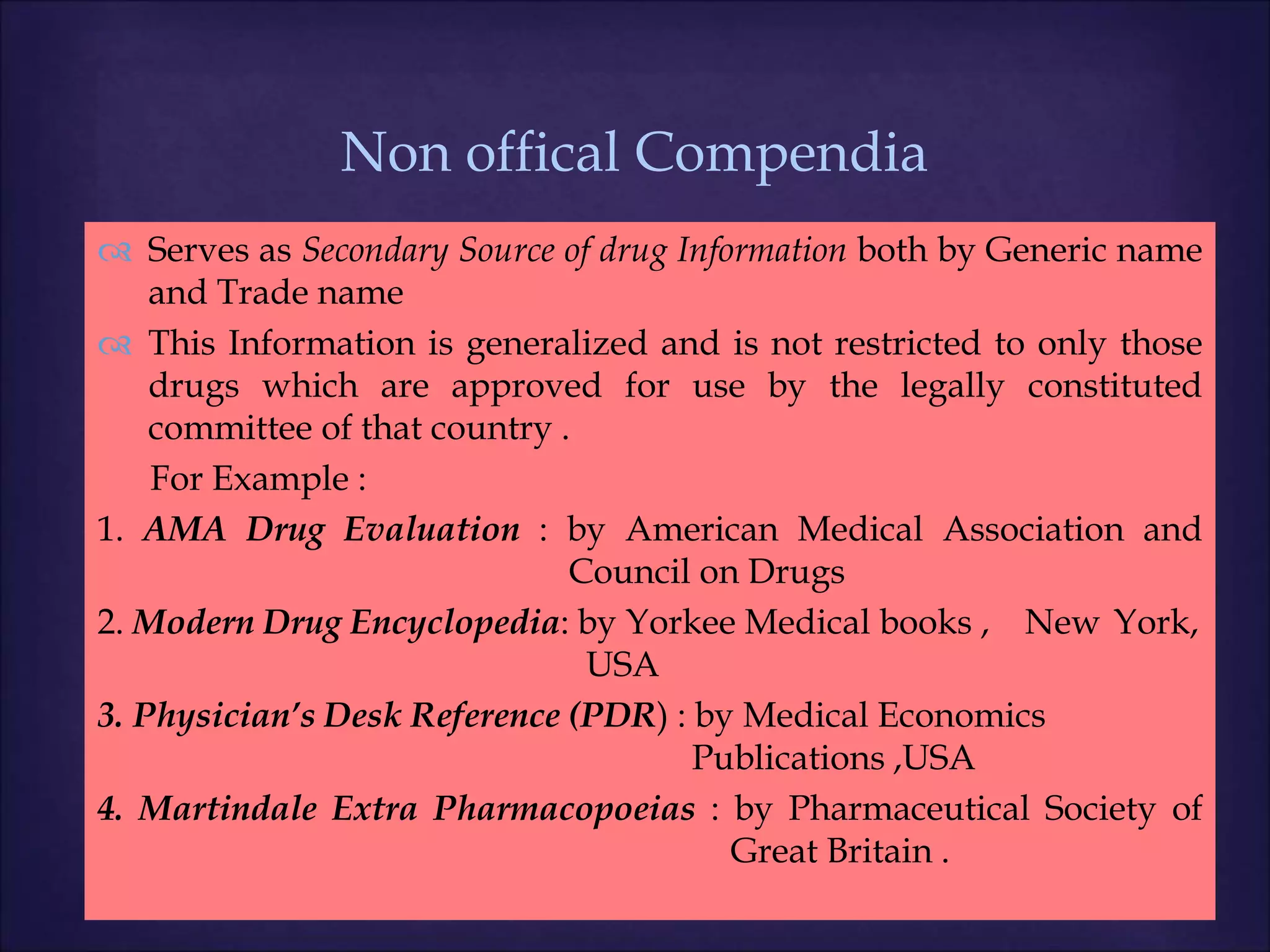 
 Serves as Secondary Source of drug Information both by Generic name
and Trade name
 This Information is generalized and is not restricted to only those
drugs which are approved for use by the legally constituted
committee of that country .
For Example :
1. AMA Drug Evaluation : by American Medical Association and
Council on Drugs
2. Modern Drug Encyclopedia: by Yorkee Medical books , New York,
USA
3. Physician’s Desk Reference (PDR) : by Medical Economics
Publications ,USA
4. Martindale Extra Pharmacopoeias : by Pharmaceutical Society of
Great Britain .
Non offical Compendia
 