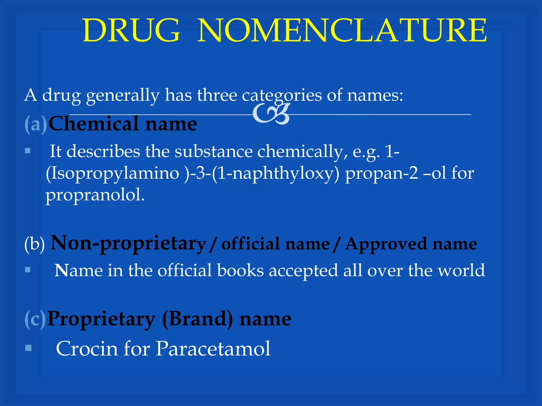 
A drug generally has three categories of names:
(a)Chemical name
 It describes the substance chemically, e.g. 1-
(Isopropylamino )-3-(1-naphthyloxy) propan-2 –ol for
propranolol.
(b) Non-proprietary / official name / Approved name
 Name in the official books accepted all over the world
(c)Proprietary (Brand) name
 Crocin for Paracetamol
DRUG NOMENCLATURE
 
