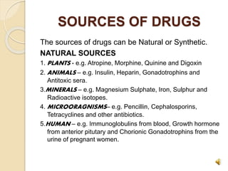 SOURCES OF DRUGS
The sources of drugs can be Natural or Synthetic.
NATURAL SOURCES
1. PLANTS - e.g. Atropine, Morphine, Quinine and Digoxin
2. ANIMALS – e.g. Insulin, Heparin, Gonadotrophins and
Antitoxic sera.
3.MINERALS – e.g. Magnesium Sulphate, Iron, Sulphur and
Radioactive isotopes.
4. MICROORAGNISMS– e.g. Pencillin, Cephalosporins,
Tetracyclines and other antibiotics.
5.HUMAN – e.g. Immunoglobulins from blood, Growth hormone
from anterior pitutary and Chorionic Gonadotrophins from the
urine of pregnant women.
 