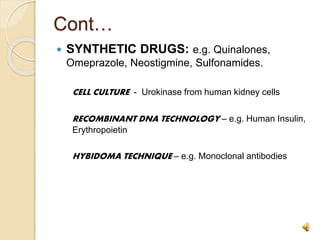 Cont…
 SYNTHETIC DRUGS: e.g. Quinalones,
Omeprazole, Neostigmine, Sulfonamides.
CELL CULTURE - Urokinase from human kidney cells
RECOMBINANT DNA TECHNOLOGY – e.g. Human Insulin,
Erythropoietin
HYBIDOMA TECHNIQUE – e.g. Monoclonal antibodies
 
