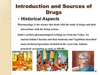 Introduction and Sources of
Drugs
 Historical Aspects
Pharmacology is the science that deals with the study of drugs and their
interactions with the living system.
India’s earliest pharmacological writings are from the Vedas. An
ancient Indian Charaka and then Sushruta and Vagabhata described
many herbal preparations included in the Ayurveda. Indians
practiced vaccination as early as 550 BC.
 