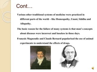 Cont…
Various other traditional systems of medicine were practiced in
different parts of the world – like Homeopathy, Unani, Siddha and
Allopathy.
The basic reason for the failure of many systems is that man’s concepts
about diseases were incorrect and baseless in those days.
Francois Magnendie and Claude Bernard popularised the use of animal
experiments to understand the effects of drugs.
 