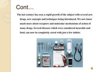 Cont…
The last century has seen a rapid growth of the subject with several new
drugs, new concepts and techniques being introduced. We now know
much more about receptors and molecular mechanisms of action of
many drugs. Several diseases which were considered incurable and
fatal, can now be completely cured with just a few tablets.
 