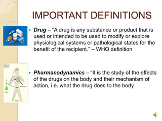IMPORTANT DEFINITIONS
 Drug – “A drug is any substance or product that is
used or intended to be used to modify or explore
physiological systems or pathological states for the
benefit of the recipient.” – WHO definition
 Pharmacodynamics – “It is the study of the effects
of the drugs on the body and their mechanism of
action, i.e. what the drug does to the body.
 