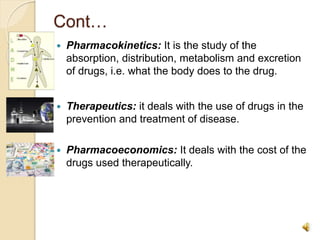 Cont…
 Pharmacokinetics: It is the study of the
absorption, distribution, metabolism and excretion
of drugs, i.e. what the body does to the drug.
 Therapeutics: it deals with the use of drugs in the
prevention and treatment of disease.
 Pharmacoeconomics: It deals with the cost of the
drugs used therapeutically.
 