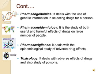 Cont….
 Pharmacogenomics: It deals with the use of
genetic information in selecting drugs for a person.
 Pharmacoepidemiology: It is the study of both
useful and harmful effects of drugs on large
number of people.
 Pharmacovigilence: it deals with the
epidemiological study of adverse drug effects.
 Toxicology: It deals with adverse effects of drugs
and also study of poisons.
 