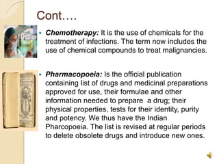 Cont….
 Chemotherapy: It is the use of chemicals for the
treatment of infections. The term now includes the
use of chemical compounds to treat malignancies.
 Pharmacopoeia: Is the official publication
containing list of drugs and medicinal preparations
approved for use, their formulae and other
information needed to prepare a drug; their
physical properties, tests for their identity, purity
and potency. We thus have the Indian
Pharcopoeia. The list is revised at regular periods
to delete obsolete drugs and introduce new ones.
 