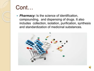 Cont…
 Pharmacy: Is the science of identification,
compounding, and dispensing of drugs. It also
includes collection, isolation, purification, synthesis
and standardization of medicinal substances.
 