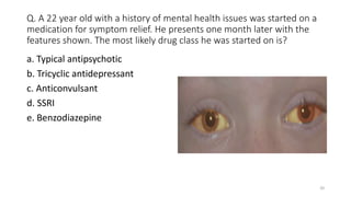 Q. A 22 year old with a history of mental health issues was started on a
medication for symptom relief. He presents one mo...