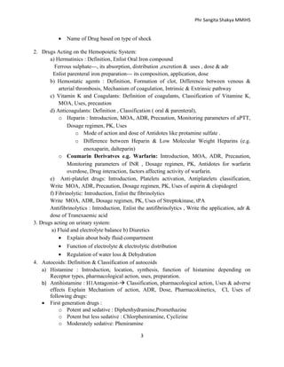 Phr Sangita Shakya MMIHS

•

Name of Drug based on type of shock

2. Drugs Acting on the Hemopoietic System:
a) Hermatinics : Definition, Enlist Oral Iron compound
Ferrous sulphate---, its absorption, distribution ,excretion & uses , dose & adr
Enlist parenteral iron preparation--- its composition, application, dose
b) Hemostatic agents : Definition, Formation of clot, Difference between venous &
arterial thrombosis, Mechanism of coagulation, Intrinsic & Extrinsic pathway
c) Vitamin K and Coagulants: Definition of coagulants, Classification of Vitamine K,
MOA, Uses, precaution
d) Anticoagulants: Definition , Classification ( oral & parenteral),
o Heparin : Introduction, MOA, ADR, Precaution, Monitoring parameters of aPTT,
Dosage regimen, PK, Uses
o Mode of action and dose of Antidotes like protamine sulfate .
o Difference between Heparin & Low Molecular Weight Heparins (e.g.
enoxaparin, dalteparin)
o Coumarin Derivatves e.g. Warfarin: Introduction, MOA, ADR, Precaution,
Monitoring parameters of INR , Dosage regimen, PK, Antidotes for warfarin
overdose, Drug interaction, factors affecting activity of warfarin.
e) Anti-platelet drugs: Introduction, Platelets activation, Antiplatelets classification,
Write MOA, ADR, Precaution, Dosage regimen, PK, Uses of aspirin & clopidogrel
f) Fibrinolytic: Introduction, Enlist the fibrinolytics
Write MOA, ADR, Dosage regimen, PK, Uses of Streptokinase, tPA
Antifibrinolytics : Introduction, Enlist the antifibrinolytics , Write the application, adr &
dose of Tranexaemic acid
3. Drugs acting on urinary system:
a) Fluid and electrolyte balance b) Diuretics
• Explain about body fluid compartment
• Function of electrolyte & electrolytic distribution
• Regulation of water loss & Dehydration
4. Autocoids: Definition & Classification of autocoids
a) Histamine : Introduction, location, synthesis, function of histamine depending on
Receptor types, pharmacological action, uses, preparation.
b) Antihistamine : H1Antagonist- Classification, pharmacological action, Uses & adverse
effects Explain Mechanism of action, ADR, Dose, Pharmacokinetics, CI, Uses of
following drugs:
• First generation drugs :
o Potent and sedative : Diphenhydramine,Promethazine
o Potent but less sedative : Chlorpheniramine, Cyclizine
o Moderately sedative: Pheniramine
3

 