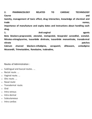 2. PHARMACOLOGY RELATED TO CARDIAC TECHNOLOGY
Course and
toxicity, management of toxic effect, drug interaction, knowledge of chemical and
trade names,
importance of manufacture and expiry dates and instructions about handling each
drug.
1. Anti-anginal agents
Beta blockers-propranolol, atenolol, metoprolol, bisoprolol carvedilol, esmolol.
Nitrates-nitroglycerine, isosorbide dinitrate, isosorbide mononitrate, transdermal
nitrate patches
Calcium channel blockers-nifedipine, verapamil, dilteazem, amlodipine
Nicorandil, Trimetazidine, Ranolazine, Ivabradine,
Routes of Administration :
 Sublingual and buccal routes. ...
 Rectal route. ...
 Vaginal route. ...
 Otic route. ...
 Nasal route
 Transdermal route.
 Oral
 Intra venous
 Intra dermal
 Subcutaneous
 Intra cardiac
 