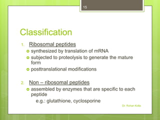 15

Classification
1.

Ribosomal peptides




2.

synthesized by translation of mRNA
subjected to proteolysis to generate the mature
form
posttranslational modifications

Non – ribosomal peptides


assembled by enzymes that are specific to each
peptide
e.g.: glutathione, cyclosporine
Dr. Rohan Kolla

 