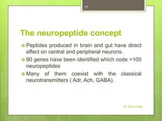 17

The neuropeptide concept
 Peptides

produced in brain and gut have direct
effect on central and peripheral neurons.
 90 genes have been identified which code >100
neuropeptides
 Many of them coexist with the classical
neurotransmitters ( Adr, Ach, GABA).

Dr. Rohan Kolla

 