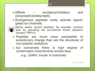 24

–
excitatory/inhibitory
and
presynaptic/postsynaptic.
 Endogenous peptides rarely activate ligandgated ion channels.
 Effects

[Some spider venom peptides, for example, produce
pain by activating the ion-channel linked capsaicin
receptor TRPV1]




Peptides are much more susceptible to
evolutionary change than are the structures of
non-peptide mediators.
But conversely there is high degree of
conservation evolutionarily across taxa.
e.g.: GnRH, Insulin in mammals
Dr. Rohan Kolla

 