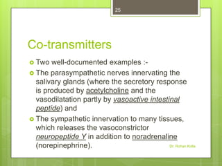 25

Co-transmitters
 Two

well-documented examples : The parasympathetic nerves innervating the
salivary glands (where the secretory response
is produced by acetylcholine and the
vasodilatation partly by vasoactive intestinal
peptide) and
 The sympathetic innervation to many tissues,
which releases the vasoconstrictor
neuropeptide Y in addition to noradrenaline
Dr. Rohan Kolla
(norepinephrine).

 