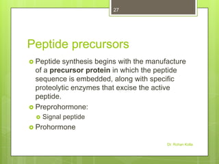 27

Peptide precursors
 Peptide

synthesis begins with the manufacture
of a precursor protein in which the peptide
sequence is embedded, along with specific
proteolytic enzymes that excise the active
peptide.
 Preprohormone:


Signal peptide

 Prohormone
Dr. Rohan Kolla

 