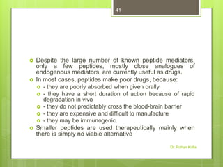 41





Despite the large number of known peptide mediators,
only a few peptides, mostly close analogues of
endogenous mediators, are currently useful as drugs.
In most cases, peptides make poor drugs, because:









- they are poorly absorbed when given orally
- they have a short duration of action because of rapid
degradation in vivo
- they do not predictably cross the blood-brain barrier
- they are expensive and difficult to manufacture
- they may be immunogenic.

Smaller peptides are used therapeutically mainly when
there is simply no viable alternative
Dr. Rohan Kolla

 