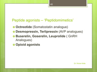 45

Peptide agonists – ‘Peptidomimetics’
 Octreotide

(Somatostatin analogue)
 Desmopressin, Terlipressin (AVP analogues)
 Buserelin, Goserelin, Leuprolide ( GnRH
Analogues)
 Opioid agonists

Dr. Rohan Kolla

 