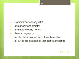 48

3.
4.
5.
6.
7.

Radioimmunoassay (RIA)
Immunocytochemistry
Immediate early genes
Autoradiography
InSitu Hybridization and Histochemistry
- mRNA concentrations for that particular peptide

Dr. Rohan Kolla

 