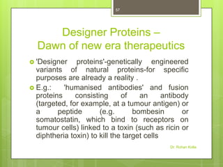 57

Designer Proteins –
Dawn of new era therapeutics
 'Designer

proteins'-genetically engineered
variants of natural proteins-for specific
purposes are already a reality .
 E.g.:
'humanised antibodies' and fusion
proteins
consisting
of
an
antibody
(targeted, for example, at a tumour antigen) or
a
peptide
(e.g.
bombesin
or
somatostatin, which bind to receptors on
tumour cells) linked to a toxin (such as ricin or
diphtheria toxin) to kill the target cells
Dr. Rohan Kolla

 