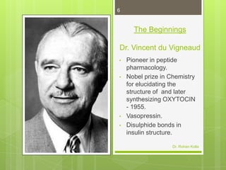 6

The Beginnings
Dr. Vincent du Vigneaud
•
•

•
•

Pioneer in peptide
pharmacology.
Nobel prize in Chemistry
for elucidating the
structure of and later
synthesizing OXYTOCIN
- 1955.
Vasopressin.
Disulphide bonds in
insulin structure.
Dr. Rohan Kolla

 