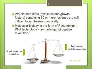 9

 Protein

mediators (cytokines and growth
factors) containing 50 or more residues are still
difficult to synthesize chemically.
 Molecular biology in the form of Recombinant
DNA technology – an harbinger of peptide
revolution.

Peptide and
protein molecules
Small molecule
mediators
Dr. Rohan Kolla

 