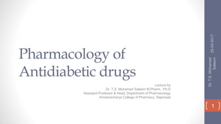 Pharmacology of
Antidiabetic drugs
Lecture by
Dr. T.S. Mohamed Saleem M.Pharm., Ph.D
Assistant Professor & Head, Department of Pharmacology
Annamacharya College of Pharmacy, Rajampet
25-04-2017
Dr.T.S.Mohamed
Saleem
1
 