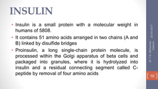 INSULIN
• Insulin is a small protein with a molecular weight in
humans of 5808.
• It contains 51 amino acids arranged in two chains (A and
B) linked by disulfide bridges
• Proinsulin, a long single-chain protein molecule, is
processed within the Golgi apparatus of beta cells and
packaged into granules, where it is hydrolyzed into
insulin and a residual connecting segment called C-
peptide by removal of four amino acids
25-04-2017
Dr.T.S.Mohamed
Saleem
10
 